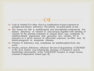 
 Lack of vitamin D is often due to a combination of poor exposure to
sunlight and dietary deficiency. The elderly are particularly at risk.
 The reason for this is multifactorial and incompletely understood, but
dietary deficiency of vitamin D and calcium, together with binding of
calcium by the phytate contained in chapati flour, may contribute. In
addition,deeply pigmented skin generates less vitamin D3 in
response to a given amount of ultraviolet exposure, an dthis may be
disadvantageous in temperate climates.
 Vitamin D deficiency may complicate fat malabsorption from any
cause.
 Finally, calcium deficiency enhances the rate of degradation of 25(OH)D
in the liver, further exac-erbating the shortage of vitamin D and its
metabolites. abnormality of the 1,25(OH)2D receptor in target tissues
(vitamin D-dependent rickets type II).
 