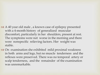  A 40 year old male , a known case of epilepsy presented
with a 4-month history of generalized muscular
discomfort, particularly in her shoulders, present at rest.
The symptoms were not worse in the morning and there
were nonspecific relieving factors. Her weight was
stable.
 On examination she exhibited mild proximal weakness
in both arms and legs, but no muscle tenderness and the
reflexes were preserved. There was no temporal artery or
scalp tenderness, and the remainder of the examination
was unremarkable.
 
