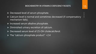 BIOCHEMISTRY IN VITAMIN D DEFICIENCY RICKETS
 Decreased level of serum phosphate.
 Calcium level is normal and sometimes decreased (if compensatory
mechanism fails).
 Increased serum alkaline phosphate.
 Diminished urinary excretion of calcium.
 Decreased serum level of 25-OH cholecalciferol.
 The “calcium phosphate product” <2.4
15
 