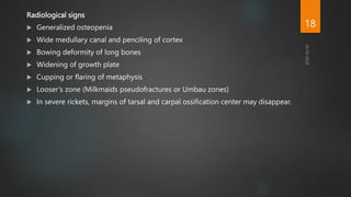 Radiological signs
 Generalized osteopenia
 Wide medullary canal and penciling of cortex
 Bowing deformity of long bones
 Widening of growth plate
 Cupping or flaring of metaphysis
 Looser’s zone (Milkmaids pseudofractures or Umbau zones)
 In severe rickets, margins of tarsal and carpal ossification center may disappear.
18
 