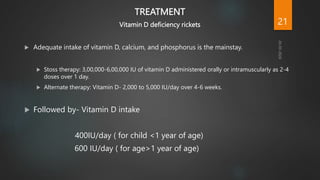 TREATMENT
Vitamin D deficiency rickets
 Adequate intake of vitamin D, calcium, and phosphorus is the mainstay.
 Stoss therapy: 3,00,000-6,00,000 IU of vitamin D administered orally or intramuscularly as 2-4
doses over 1 day.
 Alternate therapy: Vitamin D- 2,000 to 5,000 IU/day over 4-6 weeks.
 Followed by- Vitamin D intake
400IU/day ( for child <1 year of age)
600 IU/day ( for age>1 year of age)
21
 