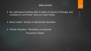 RENAL RICKETS
 No radiological healing after 4 weeks of vitamin D therapy, and
compliance confirmed– Rule out renal rickets.
 Renal rickets- Tubular or Glomerular disorders.
 Tubular disorders- Hereditary or Acquired
Proximal or Distal
22
 