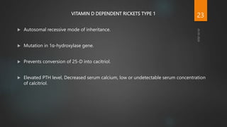VITAMIN D DEPENDENT RICKETS TYPE 1
 Autosomal recessive mode of inheritance.
 Mutation in 1ɑ-hydroxylase gene.
 Prevents conversion of 25-D into cacitriol.
 Elevated PTH level, Decreased serum calcium, low or undetectable serum concentration
of calcitriol.
23
 