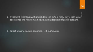  Treatment- Calcitriol with initial doses of 0.25-2 mcg/ days, with lower
doses once the rickets has healed, with adequate intake of calcium.
 Target urinary calcium excretion- <4 mg/kg/day.
24
 