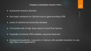 VITAMIN D DEPENDENT RICKETS TYPE 2
 Autosomal recessive disorder.
 End organ resistance to Calcitriol due to gene encoding VDR.
 Levels of calcitriol are extremely elevated.
 3-6 months trial of high dose vitamin D and Oral Calcium.
 If partially functional VDR available, response observed.
 Unresponsive patients- Long term iv Calcium with possible transition to very
high dose oral supplements
25
 