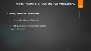 RICKETS IN CHRONIC RENAL FAILURE AND RENAL OSTEODYSTROPHY
 Rickets/Osteomalacia predominant
 Diminished production of calcitriol.
 Inadequate calcium absorption and secondary
hyperparathyroidism.
26
 