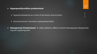  Hyperparathyroidism predominant
 Hyperphosphataemia as a result of decreased renal excretion.
 Dominant picture- Secondary hyperparathyroidism
 Osteoporosis Predominant- In older patients, effects of post menopausal osteoporosis
may be superimposed
27
 
