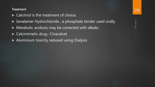 Treatment
 Calcitriol is the treatment of choice.
 Sevalamer Hydrochloride , a phosphate binder used orally.
 Metabolic acidosis may be corrected with alkalis.
 Calcimimetic drug- Cinacalcet
 Aluminium toxicity redused using Dialysis.
29
 