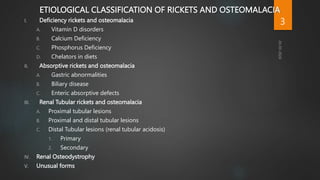 ETIOLOGICAL CLASSIFICATION OF RICKETS AND OSTEOMALACIA
I. Deficiency rickets and osteomalacia
A. Vitamin D disorders
B. Calcium Deficiency
C. Phosphorus Deficiency
D. Chelators in diets
II. Absorptive rickets and osteomalacia
A. Gastric abnormalities
B. Biliary disease
C. Enteric absorptive defects
III. Renal Tubular rickets and osteomalacia
A. Proximal tubular lesions
B. Proximal and distal tubular lesions
C. Distal Tubular lesions (renal tubular acidosis)
1. Primary
2. Secondary
IV. Renal Osteodystrophy
V. Unusual forms
3
 