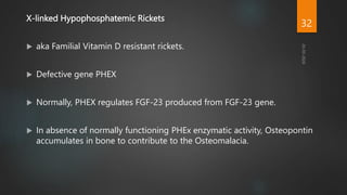 X-linked Hypophosphatemic Rickets
 aka Familial Vitamin D resistant rickets.
 Defective gene PHEX
 Normally, PHEX regulates FGF-23 produced from FGF-23 gene.
 In absence of normally functioning PHEx enzymatic activity, Osteopontin
accumulates in bone to contribute to the Osteomalacia.
32
 