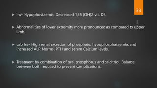  Inv- Hypophostaemia, Decreased 1,25 (OH)2 vit. D3.
 Abnormalities of lower extremity more pronounced as compared to upper
limb.
 Lab Inv- High renal excretion of phosphate, hypophosphataemia, and
increased ALP. Normal PTH and serum Calcium levels.
 Treatment by combination of oral phosphorus and calcitriol. Balance
between both required to prevent complications.
33
 