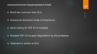 Autosomal Dominant Hypophosphatemic Rickets
 Much less common than XLH.
 Autosomal dominant mode of inheritance.
 Gene coding for FGF-23 is mutated.
 Mutated FGF-23 escapes degradation by the proteases.
 Treatment is similar to XLH.
34
 
