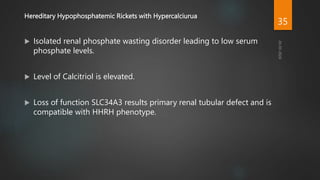 Hereditary Hypophosphatemic Rickets with Hypercalciurua
 Isolated renal phosphate wasting disorder leading to low serum
phosphate levels.
 Level of Calcitriol is elevated.
 Loss of function SLC34A3 results primary renal tubular defect and is
compatible with HHRH phenotype.
35
 