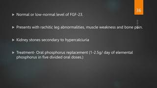 Normal or low-normal level of FGF-23.
 Presents with rachitic leg abnormalities, muscle weakness and bone pain.
 Kidney stones secondary to hypercalciuria
 Treatment- Oral phosphorus replacement (1-2.5g/ day of elemental
phosphorus in five divided oral doses.)
36
 