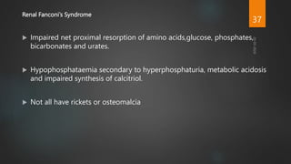 Renal Fanconi’s Syndrome
 Impaired net proximal resorption of amino acids,glucose, phosphates,
bicarbonates and urates.
 Hypophosphataemia secondary to hyperphosphaturia, metabolic acidosis
and impaired synthesis of calcitriol.
 Not all have rickets or osteomalcia
37
 