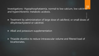 Investigations- Hypophosphataemia, normal to low calcium, low calcitriol
and hyperchloremic metabolic acidosis.
 Treatment by administration of large dose of calciferol, or small doses of
dihydrotachysterol or calcitriol.
 Alkali and potassium supplementation
 Thiazide diuretics to reduce intravascular volume and filtered load of
bicarbonates.
38
 
