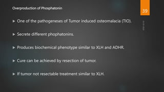 Overproduction of Phosphatonin
 One of the pathogeneses of Tumor induced osteomalacia (TIO).
 Secrete different phophatonins.
 Produces biochemical phenotype similar to XLH and ADHR.
 Cure can be achieved by resection of tumor.
 If tumor not resectable treatment similar to XLH.
39
 