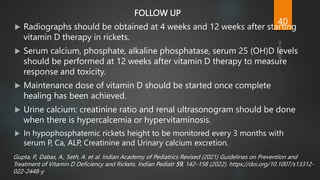 FOLLOW UP
 Radiographs should be obtained at 4 weeks and 12 weeks after starting
vitamin D therapy in rickets.
 Serum calcium, phosphate, alkaline phosphatase, serum 25 (OH)D levels
should be performed at 12 weeks after vitamin D therapy to measure
response and toxicity.
 Maintenance dose of vitamin D should be started once complete
healing has been achieved.
 Urine calcium: creatinine ratio and renal ultrasonogram should be done
when there is hypercalcemia or hypervitaminosis.
 In hypophosphatemic rickets height to be monitored every 3 months with
serum P, Ca, ALP, Creatinine and Urinary calcium excretion.
Gupta, P., Dabas, A., Seth, A. et al. Indian Academy of Pediatrics Revised (2021) Guidelines on Prevention and
Treatment of Vitamin D Deficiency and Rickets. Indian Pediatr 59, 142–158 (2022). https://doi.org/10.1007/s13312-
022-2448-y
40
 