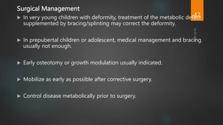 Surgical Management
 In very young children with deformity, treatment of the metabolic defect
supplemented by bracing/splinting may correct the deformity.
 In prepubertal children or adolescent, medical management and bracing
usually not enough.
 Early osteotomy or growth modulation usually indicated.
 Mobilize as early as possible after corrective surgery.
 Control disease metabolically prior to surgery.
42
 
