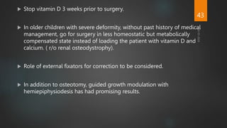  Stop vitamin D 3 weeks prior to surgery.
 In older children with severe deformity, without past history of medical
management, go for surgery in less homeostatic but metabolically
compensated state instead of loading the patient with vitamin D and
calcium. ( r/o renal osteodystrophy).
 Role of external fixators for correction to be considered.
 In addition to osteotomy, guided growth modulation with
hemiepiphysiodesis has had promising results.
43
 