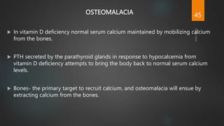 OSTEOMALACIA
 In vitamin D deficiency normal serum calcium maintained by mobilizing calcium
from the bones.
 PTH secreted by the parathyroid glands in response to hypocalcemia from
vitamin D deficiency attempts to bring the body back to normal serum calcium
levels.
 Bones- the primary target to recruit calcium, and osteomalacia will ensue by
extracting calcium from the bones.
45
 
