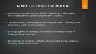 MEDICATIONS CAUSING OSTEOMALACIA
 Antiepileptic drugs, including phenobarbital, phenytoin, and carbamazepine,
enhance catabolism of calcidiol via induction of P-450 activity.
 Isoniazid, rifampicin, and theophylline also precipitate vitamin D deficiency in the
same manner as antiepileptic medications.
 Antifungal agents such as ketoconazole increase vitamin D requirements by
inhibiting 1-alpha-hydroxylase.
 Long-term steroid use also has implications for vitamin D deficiency, possibly by
increasing 24-hydroxylase activity.
46
 