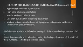 CRITERIA FOR DIAGNOSIS OF OSTEOMALACIA(Fukumoto et al)
1. Hypophosphatemia or hypocalcemia
2. High bone alkaline phosphatase
3. Muscle weakness or bone pain
4. Less than 80% BMD of the young-adult-mean
5. Multiple uptake zones by bone scintigraphy or radiographic evidence of
Looser zones (pseudofractures)
*Definite osteomalacia is defined as having all of the above findings, numbers 1–5.
5.
*Possible osteomalacia is defined as having the findings of numbers 1, 2, and 2 of
the 3 numbers 3–5 findings described above.
47
 