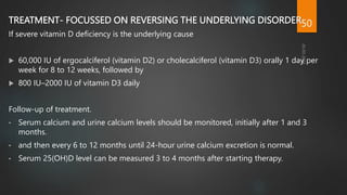 TREATMENT- FOCUSSED ON REVERSING THE UNDERLYING DISORDER
If severe vitamin D deficiency is the underlying cause
 60,000 IU of ergocalciferol (vitamin D2) or cholecalciferol (vitamin D3) orally 1 day per
week for 8 to 12 weeks, followed by
 800 IU–2000 IU of vitamin D3 daily
Follow-up of treatment.
• Serum calcium and urine calcium levels should be monitored, initially after 1 and 3
months.
• and then every 6 to 12 months until 24-hour urine calcium excretion is normal.
• Serum 25(OH)D level can be measured 3 to 4 months after starting therapy.
50
 
