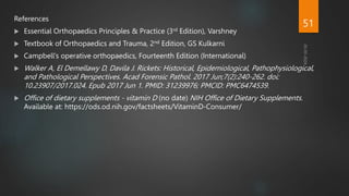 References
 Essential Orthopaedics Principles & Practice (3rd Edition), Varshney
 Textbook of Orthopaedics and Trauma, 2nd Edition, GS Kulkarni
 Campbell’s operative orthopaedics, Fourteenth Edition (International)
 Walker A, El Demellawy D, Davila J. Rickets: Historical, Epidemiological, Pathophysiological,
and Pathological Perspectives. Acad Forensic Pathol. 2017 Jun;7(2):240-262. doi:
10.23907/2017.024. Epub 2017 Jun 1. PMID: 31239976; PMCID: PMC6474539.
 Office of dietary supplements - vitamin D (no date) NIH Office of Dietary Supplements.
Available at: https://ods.od.nih.gov/factsheets/VitaminD-Consumer/
51
 