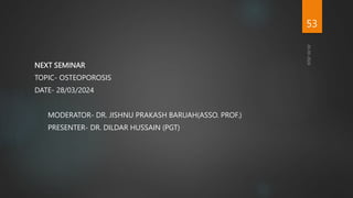 NEXT SEMINAR
TOPIC- OSTEOPOROSIS
DATE- 28/03/2024
MODERATOR- DR. JISHNU PRAKASH BARUAH(ASSO. PROF.)
PRESENTER- DR. DILDAR HUSSAIN (PGT)
53
 