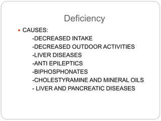 Deficiency
 CAUSES:
-DECREASED INTAKE
-DECREASED OUTDOOR ACTIVITIES
-LIVER DISEASES
-ANTI EPILEPTICS
-BIPHOSPHONATES
-CHOLESTYRAMINE AND MINERAL OILS
- LIVER AND PANCREATIC DISEASES
 