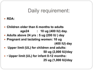 Daily requirement:
 RDA:
 Children older than 6 months to adults
age24 : 10 ug (400 IU) day.
 Adults above 24 yrs : 5 ug (200 IU ) day
 Pregnant and lactating women: 10 ug
(400 IU) day
 Upper limit (UL) for children and adults:
50 ug (2,000 IU)/day
 • Upper limit (UL) for infant 0-12 months:
25 ug (1,000 IU)/day
 