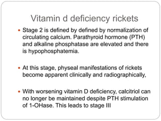 Vitamin d deficiency rickets
 Stage 2 is defined by defined by normalization of
circulating calcium. Parathyroid hormone (PTH)
and alkaline phosphatase are elevated and there
is hypophosphatemia.
 At this stage, physeal manifestations of rickets
become apparent clinically and radiographically,
 With worsening vitamin D deficiency, calcitriol can
no longer be maintained despite PTH stimulation
of 1-OHase. This leads to stage III
 