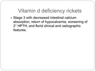 Vitamin d deficiency rickets
 Stage 3 with decreased intestinal calcium
absorption, return of hypocalcemia, worsening of
2° HPTH, and florid clinical and radiographic
features.
 