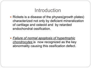 Introduction
 Rickets is a disease of the physes(growth plates)
characterized not only by deficient mineralization
of cartilage and osteoid and by retarded
endochondral ossification.
 Failure of normal apoptosis of hypertrophic
chondrocytes is now recognized as the key
abnormality causing this ossification defect.
 