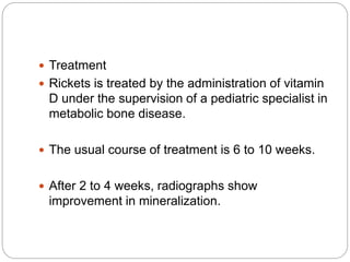  Treatment
 Rickets is treated by the administration of vitamin
D under the supervision of a pediatric specialist in
metabolic bone disease.
 The usual course of treatment is 6 to 10 weeks.
 After 2 to 4 weeks, radiographs show
improvement in mineralization.
 