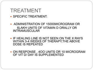 TREATMENT
 SPECIFIC TREATMENT:
 ADMINISTRATION OF 15000MICROGRAM OR
6LAKH UNITS OF VITAMIN D ORALLY OR
INTRAMUSCULAR
 IF HEALING LINE IS NOT SEEN ON THE X RAYS
WITHIN 3-4 WEEKS OF THERAPY,THE ABOVE
DOSE IS REPEATED
 ON RESPONSE , 4OO UNITS OR 10 MICROGRAM
OF VIT D/ DAY IS SUPPLEMENTED
 