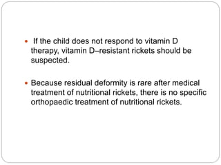  If the child does not respond to vitamin D
therapy, vitamin D–resistant rickets should be
suspected.
 Because residual deformity is rare after medical
treatment of nutritional rickets, there is no specific
orthopaedic treatment of nutritional rickets.
 