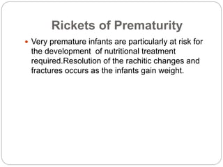 Rickets of Prematurity
 Very premature infants are particularly at risk for
the development of nutritional treatment
required.Resolution of the rachitic changes and
fractures occurs as the infants gain weight.
 