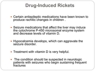 Drug-Induced Rickets
 Certain antiepileptic medications have been known to
produce rachitic changes in children .
 Seizure medications that affect the liver may induce
the cytochrome P-450 microsomal enzyme system
and decrease levels of vitamin D.
 Hypocalcemia develops, which can aggravate the
seizure disorder.
 Treatment with vitamin D is very helpful.
 The condition should be suspected in neurologic
patients with seizures who begin sustaining frequent
fractures
 