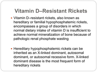 Vitamin D–Resistant Rickets
 Vitamin D–resistant rickets, also known as
hereditary or familial hypophosphatemic rickets,
encompasses a group of disorders in which
normal dietary intake of vitamin D is insufficient to
achieve normal mineralization of bone because of
pathologic renal phosphate wasting
 Hereditary hypophosphatemic rickets can be
inherited as an X-linked dominant, autosomal
dominant, or autosomal recessive form. X-linked
dominant disease is the most frequent form of
hereditary rickets
 