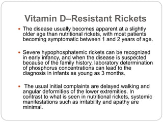 Vitamin D–Resistant Rickets
 The disease usually becomes apparent at a slightly
older age than nutritional rickets, with most patients
becoming symptomatic between 1 and 2 years of age.
 Severe hypophosphatemic rickets can be recognized
in early infancy, and when the disease is suspected
because of the family history, laboratory determination
of phosphorus concentrations can lead to the
diagnosis in infants as young as 3 months.
 The usual initial complaints are delayed walking and
angular deformities of the lower extremities. In
contrast to what is seen in nutritional rickets, systemic
manifestations such as irritability and apathy are
minimal.
 