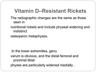 Vitamin D–Resistant Rickets
The radiographic changes are the same as those
seen in
nutritional rickets and include physeal widening and
indistinct
osteopenic metaphyses.
In the lower extremities, genu
varum is obvious, and the distal femoral and
proximal tibial
physes are particularly widened medially .
 