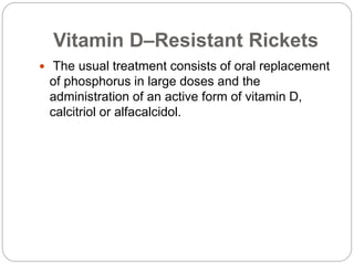 Vitamin D–Resistant Rickets
 The usual treatment consists of oral replacement
of phosphorus in large doses and the
administration of an active form of vitamin D,
calcitriol or alfacalcidol.
 