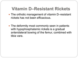 Vitamin D–Resistant Rickets
 The orthotic management of vitamin D–resistant
rickets has not been efficacious.
 The deformity most commonly seen in patients
with hypophosphatemic rickets is a gradual
anterolateral bowing of the femur, combined with
tibia vara.
 