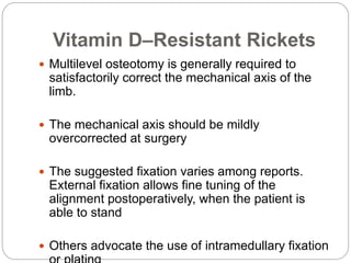 Vitamin D–Resistant Rickets
 Multilevel osteotomy is generally required to
satisfactorily correct the mechanical axis of the
limb.
 The mechanical axis should be mildly
overcorrected at surgery
 The suggested fixation varies among reports.
External fixation allows fine tuning of the
alignment postoperatively, when the patient is
able to stand
 Others advocate the use of intramedullary fixation
 