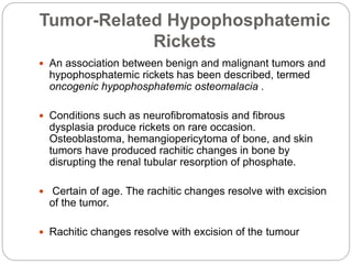 Tumor-Related Hypophosphatemic
Rickets
 An association between benign and malignant tumors and
hypophosphatemic rickets has been described, termed
oncogenic hypophosphatemic osteomalacia .
 Conditions such as neurofibromatosis and fibrous
dysplasia produce rickets on rare occasion.
Osteoblastoma, hemangiopericytoma of bone, and skin
tumors have produced rachitic changes in bone by
disrupting the renal tubular resorption of phosphate.
 Certain of age. The rachitic changes resolve with excision
of the tumor.
 Rachitic changes resolve with excision of the tumour
 