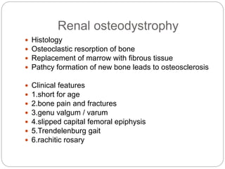 Renal osteodystrophy
 Histology
 Osteoclastic resorption of bone
 Replacement of marrow with fibrous tissue
 Pathcy formation of new bone leads to osteosclerosis
 Clinical features
 1.short for age
 2.bone pain and fractures
 3.genu valgum / varum
 4.slipped capital femoral epiphysis
 5.Trendelenburg gait
 6.rachitic rosary
 