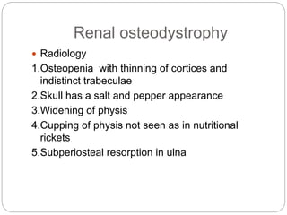Renal osteodystrophy
 Radiology
1.Osteopenia with thinning of cortices and
indistinct trabeculae
2.Skull has a salt and pepper appearance
3.Widening of physis
4.Cupping of physis not seen as in nutritional
rickets
5.Subperiosteal resorption in ulna
 