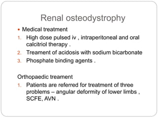 Renal osteodystrophy
 Medical treatment
1. High dose pulsed iv , intraperitoneal and oral
calcitriol therapy .
2. Treament of acidosis with sodium bicarbonate
3. Phosphate binding agents .
Orthopaedic treament
1. Patients are referred for treatment of three
problems – angular deformity of lower limbs ,
SCFE, AVN .
 